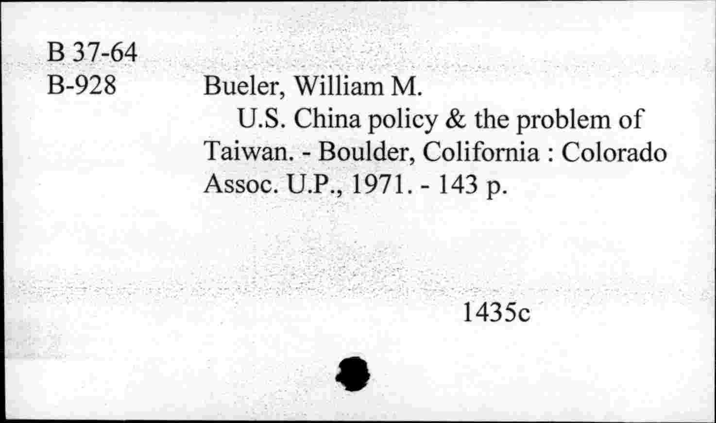 ﻿B 37-64 B-928	Bueler, William M. U.S. China policy & the problem of Taiwan. - Boulder, Colifomia : Colorado Assoc. U.P., 1971.- 143 p. 1435c